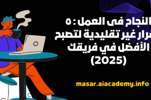 النجاح فى العمل : ٥ أسرار غير تقليدية لتصبح الأفضل في فريقك (2025)